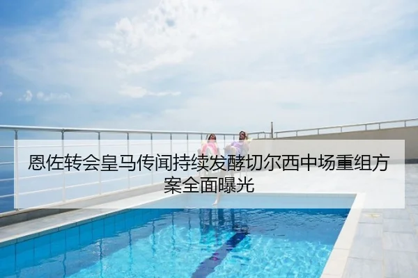 恩佐转会皇马传闻持续发酵切尔西中场重组方案全面曝光