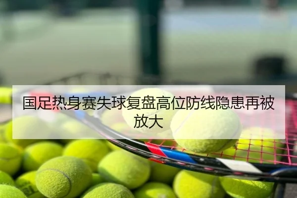 国足热身赛失球复盘高位防线隐患再被放大