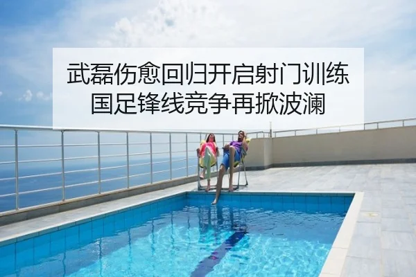 武磊伤愈回归开启射门训练 国足锋线竞争再掀波澜