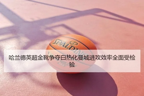 哈兰德英超金靴争夺白热化曼城进攻效率全面受检验