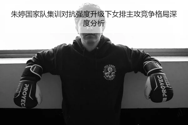朱婷国家队集训对抗强度升级下女排主攻竞争格局深度分析