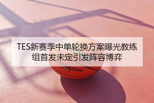 TES新赛季中单轮换方案曝光教练组首发未定引发阵容博弈