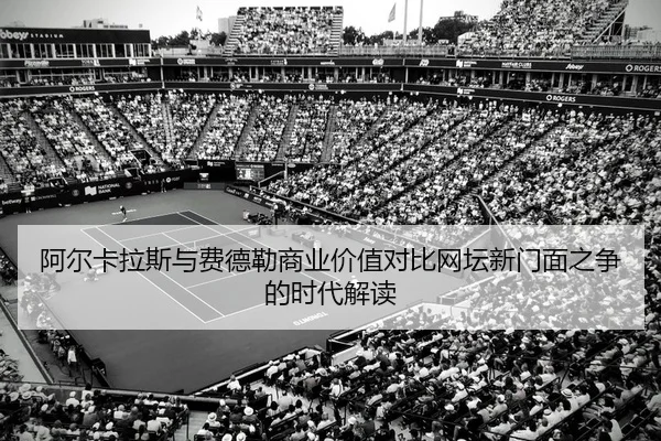 阿尔卡拉斯与费德勒商业价值对比网坛新门面之争的时代解读