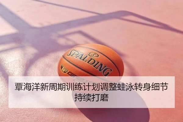 覃海洋新周期训练计划调整蛙泳转身细节持续打磨