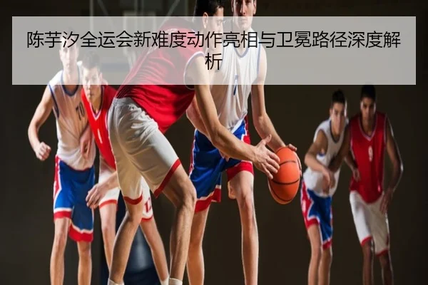 陈芋汐全运会新难度动作亮相与卫冕路径深度解析