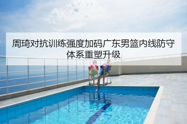 周琦对抗训练强度加码广东男篮内线防守体系重塑升级