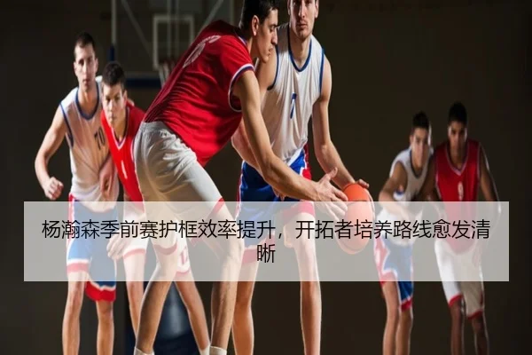 杨瀚森季前赛护框效率提升，开拓者培养路线愈发清晰